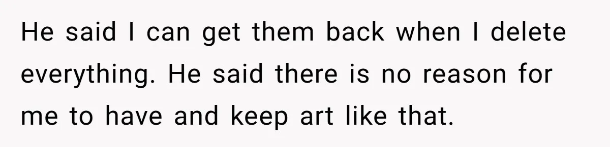 He said I can get them back when I delete everything. He said there is no reason for me to have and keep art like that.