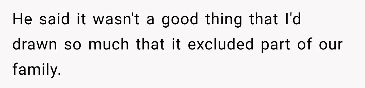 He said it wasn't a good thing that I'd drawn so much that it excluded part of our family.