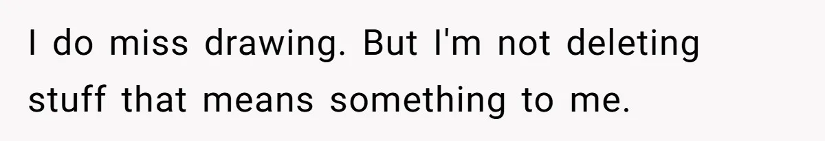 I do miss drawing. But I'm not deleting stuff that means something to me.