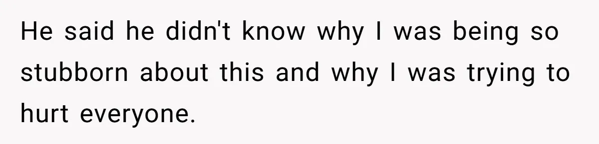He said he didn't know why I was being so stubborn about this and why I was trying to hurt everyone.