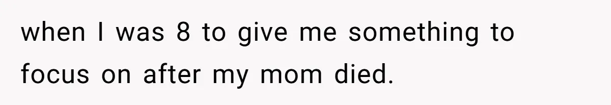 when I was 8 to give me something to focus on after my mom died.