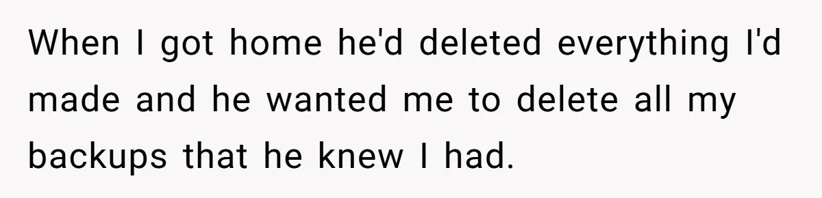 When I got home he'd deleted everything I'd made and he wanted me to delete all my backups that he knew I had.