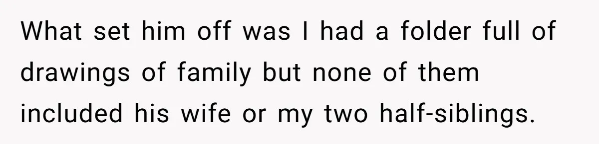 What set him off was I had a folder full of drawings of family but none of them included his wife or my two half-siblings.