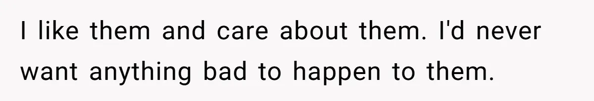 I like them and care about them. I'd never want anything bad to happen to them.