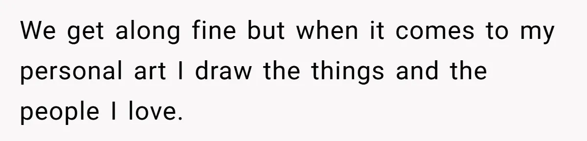 We get along fine but when it comes to my personal art I draw the things and the people I love.