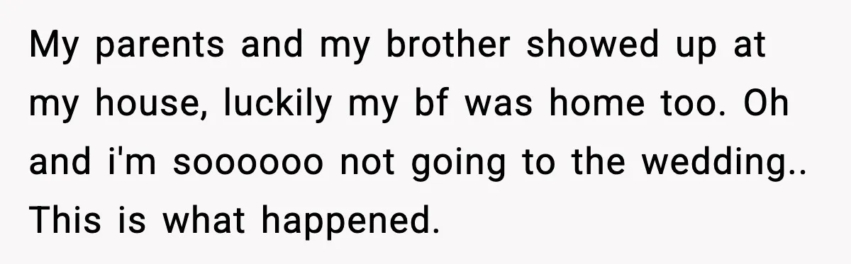 Brother Wants Her at the Wedding, But Only as a Silent Apology My parents and my brother showed up at my house, luckily my bf was home too. Oh and i'm soooooo not going to the wedding.. This is what happened.