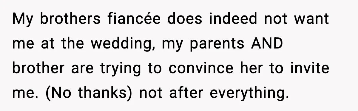 Brother Wants Her at the Wedding, But Only as a Silent Apology My brothers fiancée does indeed not want me at the wedding, my parents AND brother are trying to convince her to invite me. (No thanks) not after everything.