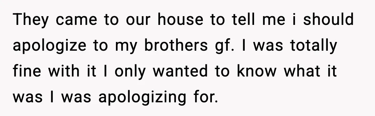 Brother Wants Her at the Wedding, But Only as a Silent Apology They came to our house to tell me i should apologize to my brothers gf. I was totally fine with it I only wanted to know what it was I...