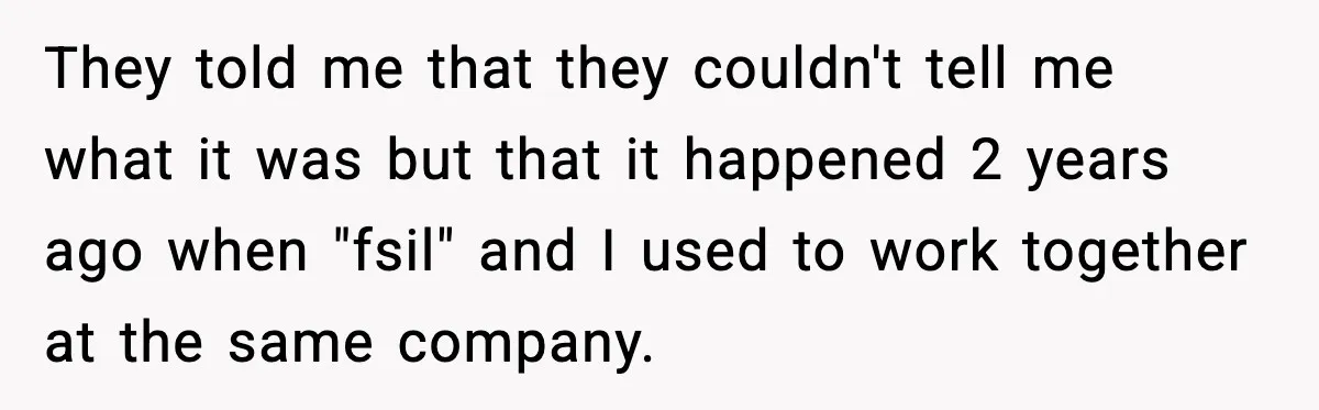 Brother Wants Her at the Wedding, But Only as a Silent Apology They told me that they couldn't tell me what it was but that it happened 2 years ago when "fsil" and I used to work together at the same company.
