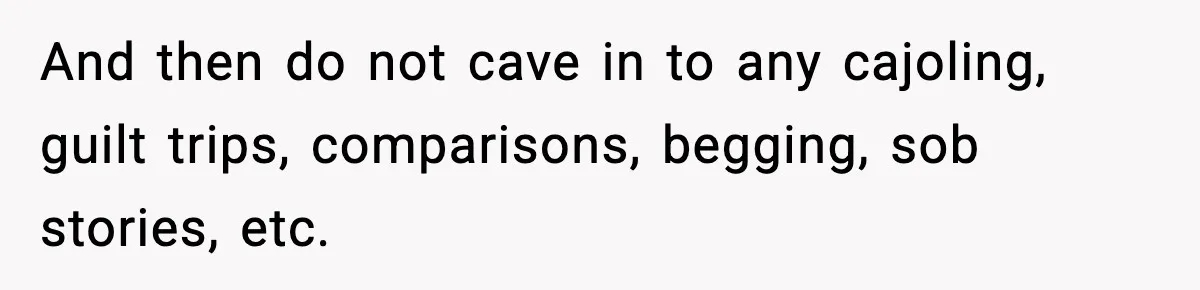 And then do not cave in to any cajoling, guilt trips, comparisons, begging, sob stories, etc.