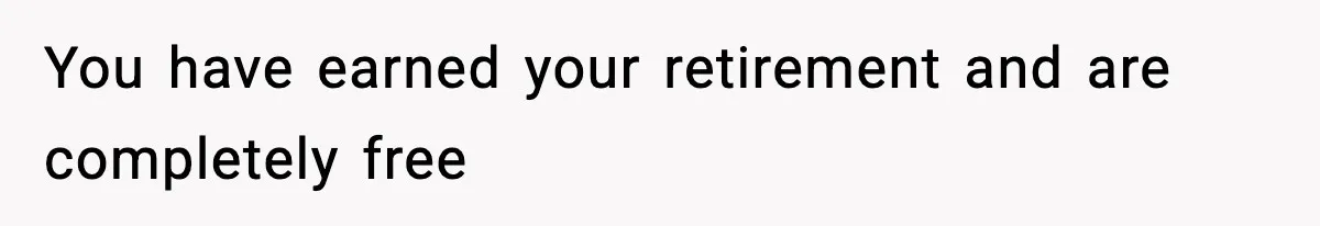 You have earned your retirement and are completely free