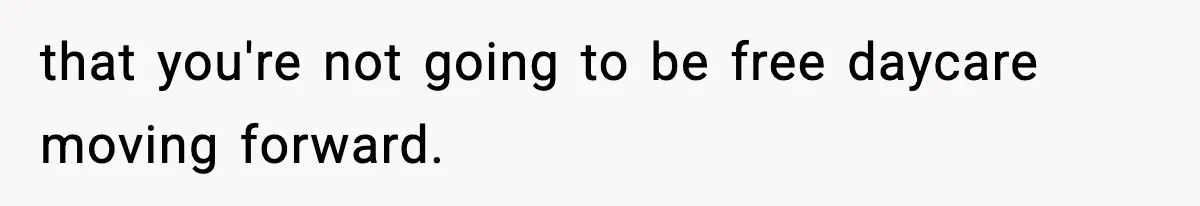 that you're not going to be free daycare moving forward.