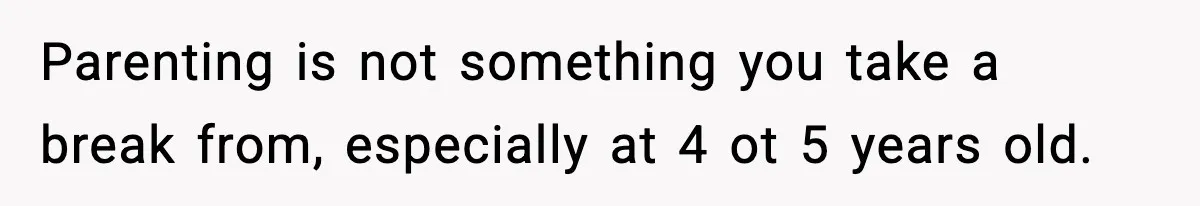 Parenting is not something you take a break from, especially at 4 ot 5 years old.