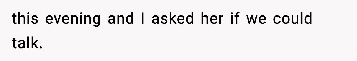 this evening and I asked her if we could talk.