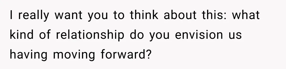 I really want you to think about this: what kind of relationship do you envision us having moving forward?