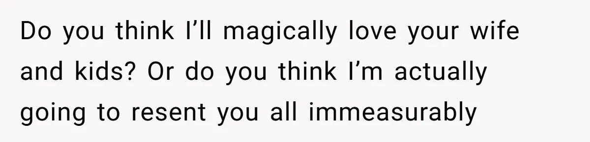 Do you think I’ll magically love your wife and kids? Or do you think I’m actually going to resent you all immeasurably