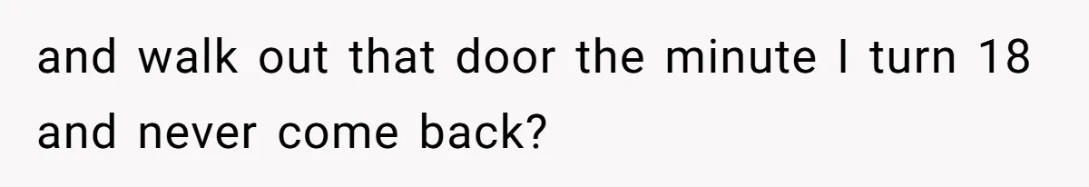 and walk out that door the minute I turn 18 and never come back?