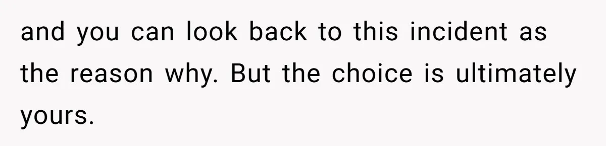 and you can look back to this incident as the reason why. But the choice is ultimately yours.