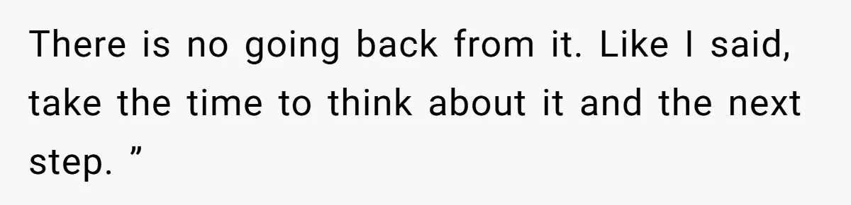 There is no going back from it. Like I said, take the time to think about it and the next step. ”