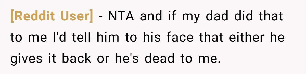 [Reddit User] − NTA and if my dad did that to me I'd tell him to his face that either he gives it back or he's dead to me.