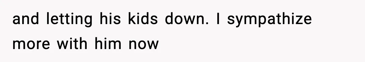 and letting his kids down. I sympathize more with him now