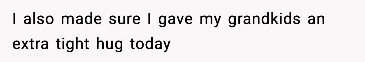 I also made sure I gave my grandkids an extra tight hug today