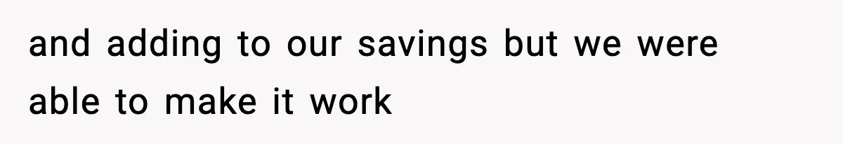 and adding to our savings but we were able to make it work