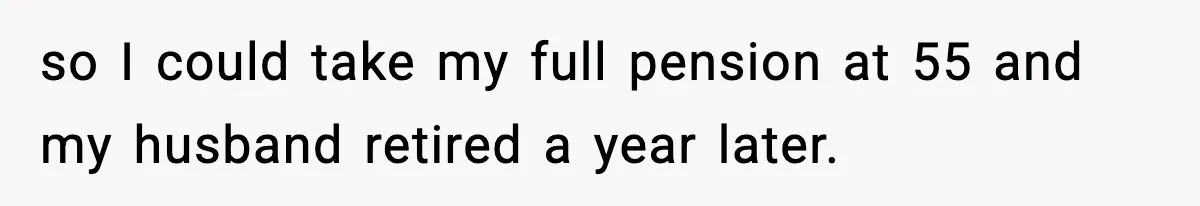 so I could take my full pension at 55 and my husband retired a year later.