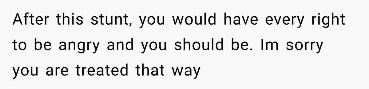After this stunt, you would have every right to be angry and you should be. Im sorry you are treated that way