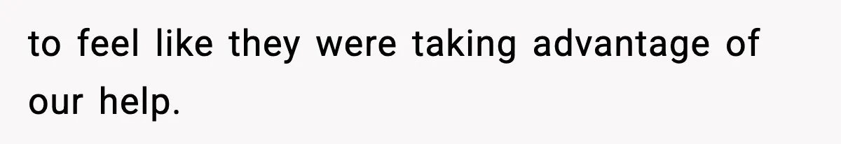 to feel like they were taking advantage of our help.
