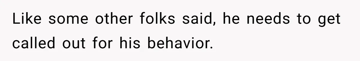 Like some other folks said, he needs to get called out for his behavior.