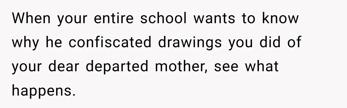 When your entire school wants to know why he confiscated drawings you did of your dear departed mother, see what happens.