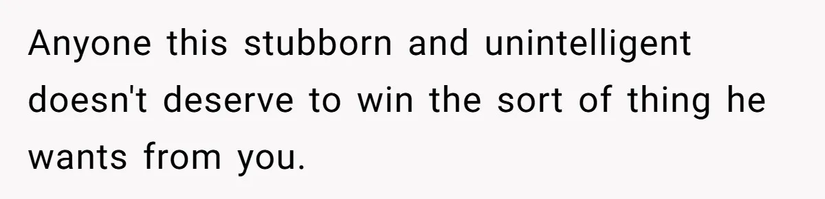 Anyone this stubborn and unintelligent doesn't deserve to win the sort of thing he wants from you.