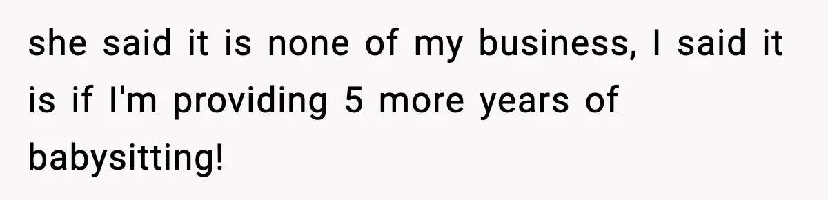 she said it is none of my business, I said it is if I'm providing 5 more years of babysitting!