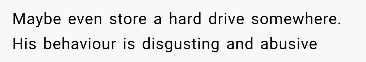 Maybe even store a hard drive somewhere. His behaviour is disgusting and abusive