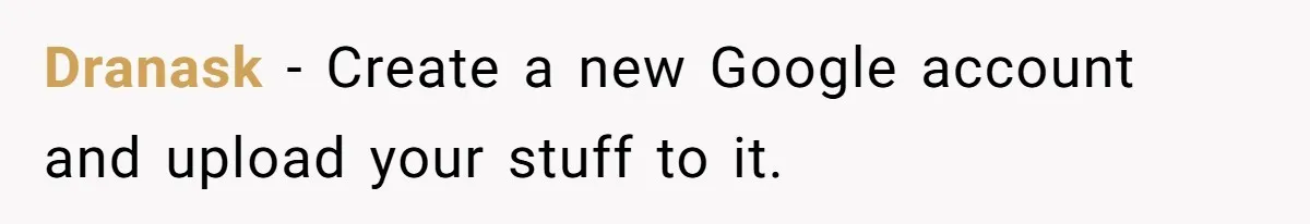 Dranask − Create a new Google account and upload your stuff to it.