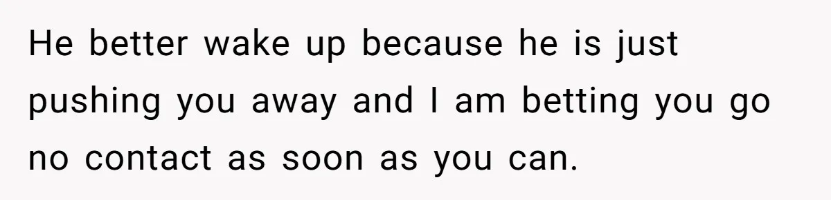 He better wake up because he is just pushing you away and I am betting you go no contact as soon as you can.