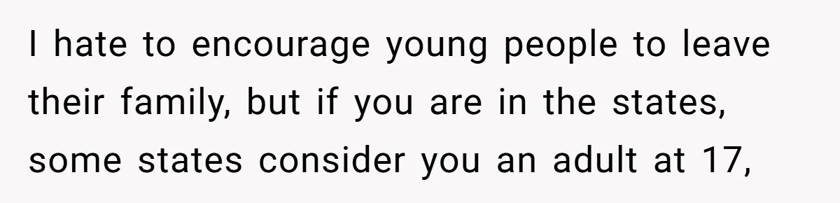 I hate to encourage young people to leave their family, but if you are in the states, some states consider you an adult at 17,
