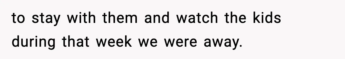 to stay with them and watch the kids during that week we were away.