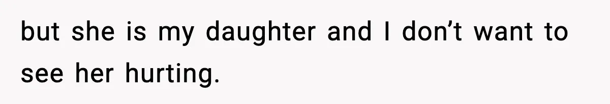 but she is my daughter and I don’t want to see her hurting.