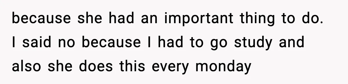 because she had an important thing to do. I said no because I had to go study and also she does this every monday