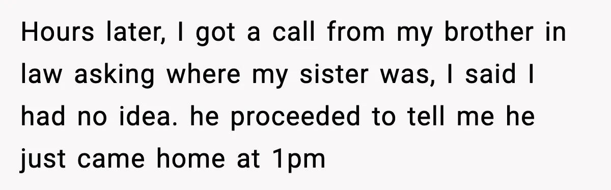 Hours later, I got a call from my brother in law asking where my sister was, I said I had no idea. he proceeded to tell me he just came...