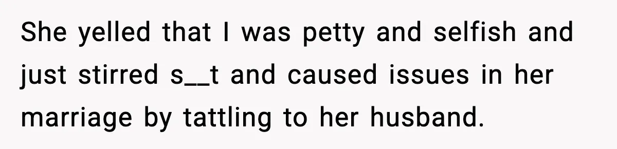 She yelled that I was petty and selfish and just stirred s__t and caused issues in her marriage by tattling to her husband.