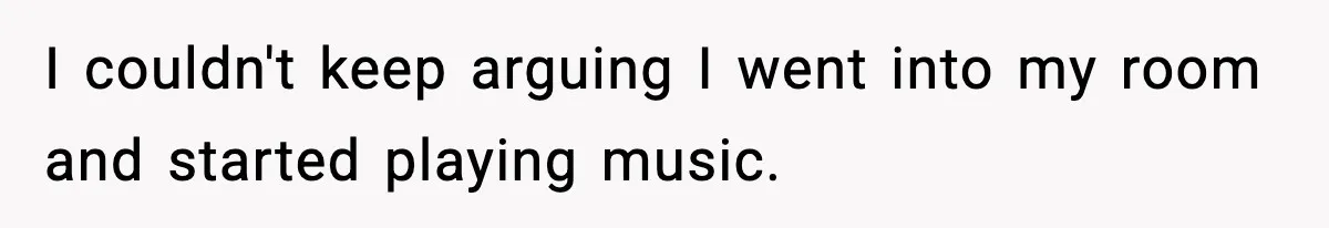 I couldn't keep arguing I went into my room and started playing music.