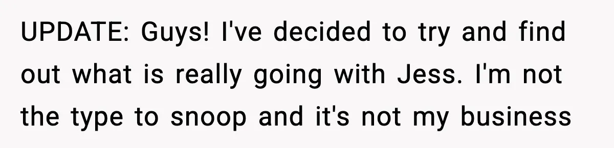 UPDATE: Guys! I've decided to try and find out what is really going with Jess. I'm not the type to snoop and it's not my business