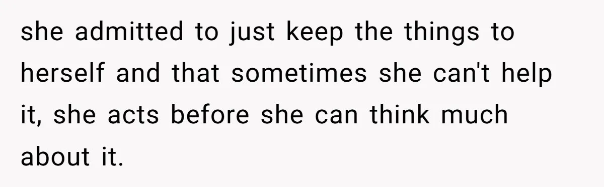she admitted to just keep the things to herself and that sometimes she can't help it, she acts before she can think much about it.