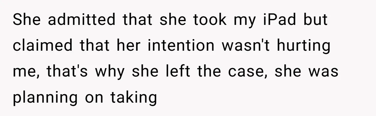 She admitted that she took my iPad but claimed that her intention wasn't hurting me, that's why she left the case, she was planning on taking