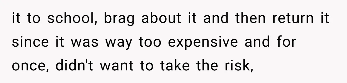 it to school, brag about it and then return it since it was way too expensive and for once, didn't want to take the risk,