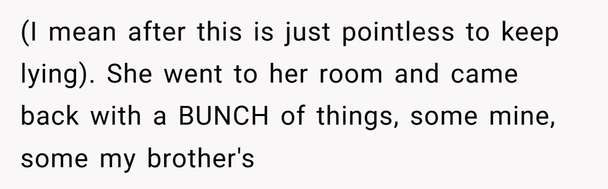 (I mean after this is just pointless to keep lying). She went to her room and came back with a BUNCH of things, some mine, some my brother's