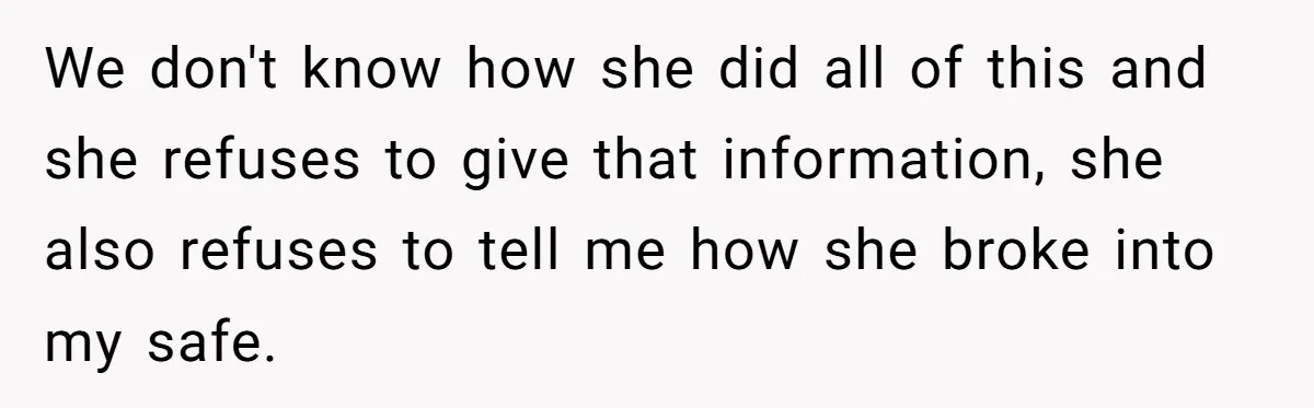 We don't know how she did all of this and she refuses to give that information, she also refuses to tell me how she broke into my safe.